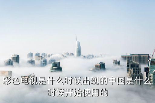 彩色電視是什么時(shí)候出現(xiàn)的中國(guó)是什么時(shí)候開始使用的