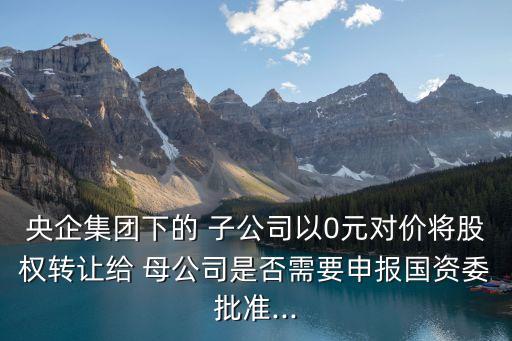 央企集團下的 子公司以0元對價將股權轉讓給 母公司是否需要申報國資委批準...