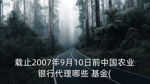 載止2007年9月10日前中國農(nóng)業(yè)銀行代理哪些 基金(