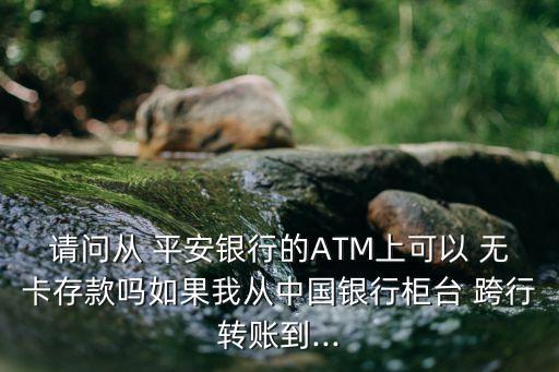 請問從 平安銀行的ATM上可以 無卡存款嗎如果我從中國銀行柜臺 跨行轉(zhuǎn)賬到...