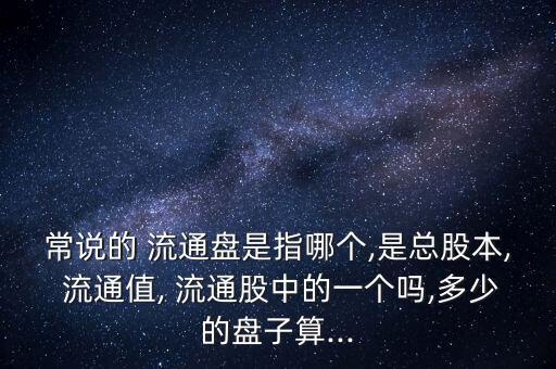 常說的 流通盤是指哪個,是總股本, 流通值, 流通股中的一個嗎,多少的盤子算...