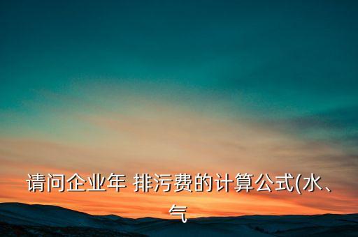 請問企業(yè)年 排污費(fèi)的計算公式(水、氣