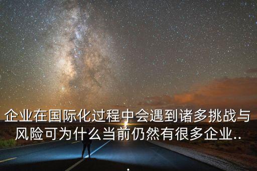 企業(yè)在國際化過程中會(huì)遇到諸多挑戰(zhàn)與風(fēng)險(xiǎn)可為什么當(dāng)前仍然有很多企業(yè)...