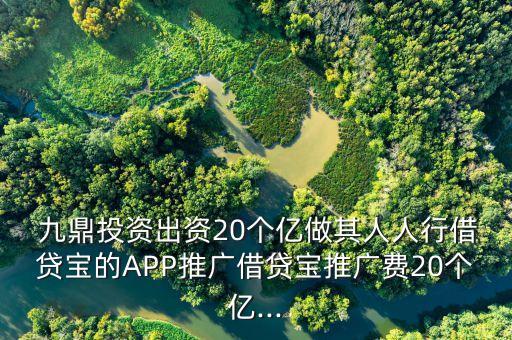  九鼎投資出資20個億做其人人行借貸寶的APP推廣借貸寶推廣費20個億...