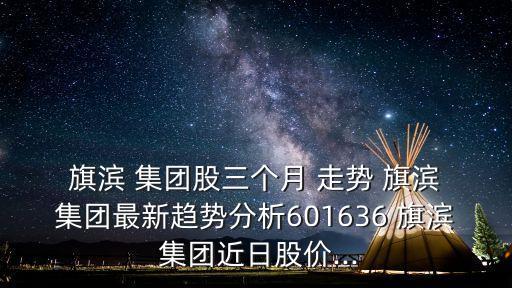  旗濱 集團(tuán)股三個月 走勢 旗濱 集團(tuán)最新趨勢分析601636 旗濱 集團(tuán)近日股價...