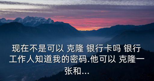 現(xiàn)在不是可以 克隆 銀行卡嗎 銀行工作人知道我的密碼.他可以 克隆一張和...