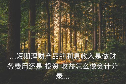 ...短期理財產(chǎn)品的利息收入是做財務費用還是 投資 收益怎么做會計分錄...