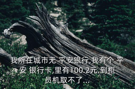 我所在城市無 平安銀行,我有個 平安 銀行卡,里有100.2元.到柜員機取不了...