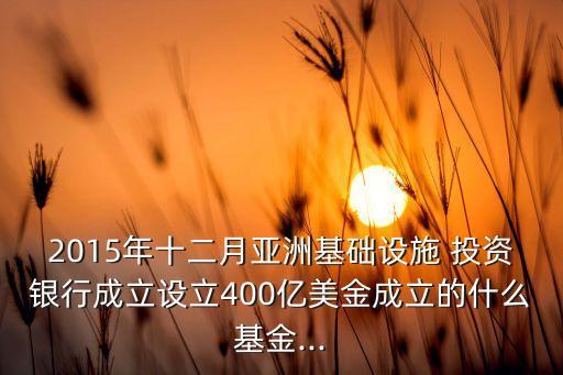 2015年十二月亞洲基礎設施 投資銀行成立設立400億美金成立的什么基金...