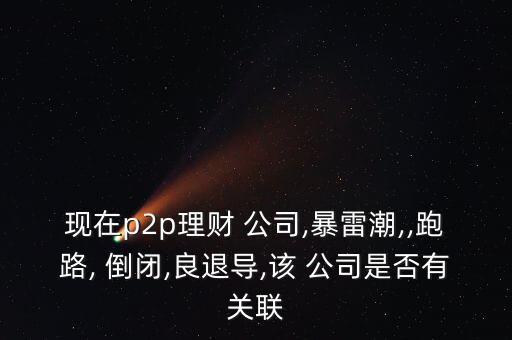 現在p2p理財 公司,暴雷潮,,跑路, 倒閉,良退導,該 公司是否有關聯