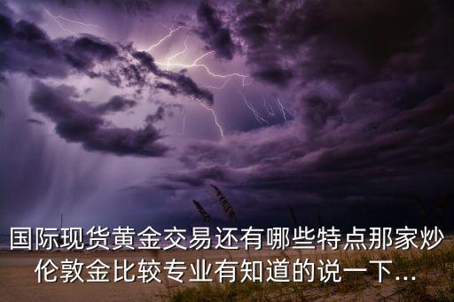 國際現貨黃金交易還有哪些特點那家炒倫敦金比較專業(yè)有知道的說一下...