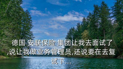  德國 安聯保險 集團讓我去面試了,說讓我做業(yè)務管理員,還說要在去復試下...