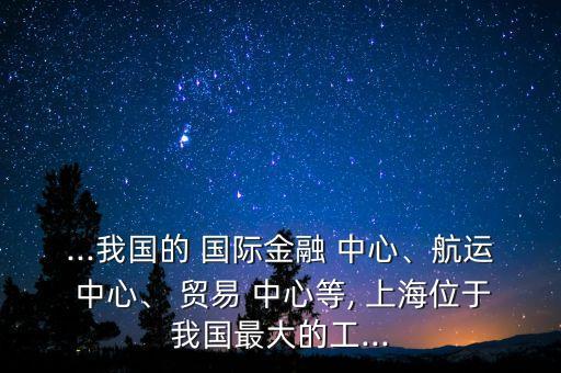 ...我國(guó)的 國(guó)際金融 中心、航運(yùn) 中心、 貿(mào)易 中心等, 上海位于我國(guó)最大的工...