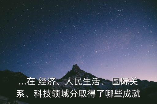 ...在 經(jīng)濟、人民生活、 國際關(guān)系、科技領(lǐng)域分取得了哪些成就