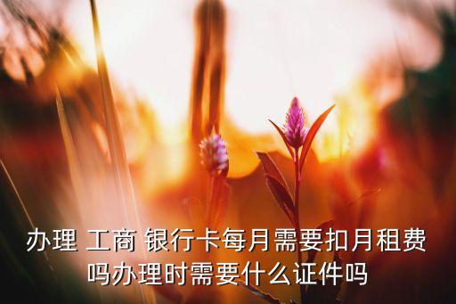 辦理 工商 銀行卡每月需要扣月租費(fèi)嗎辦理時(shí)需要什么證件嗎