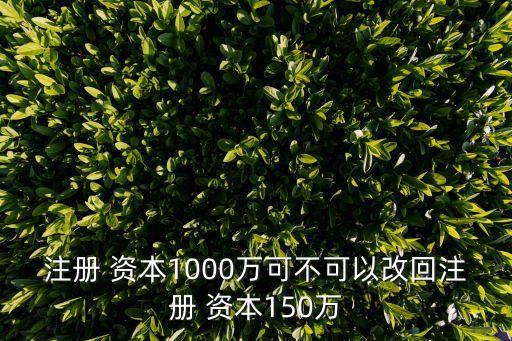 注冊 資本1000萬可不可以改回注冊 資本150萬