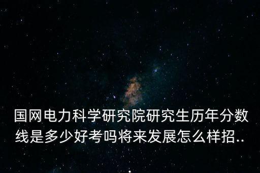  國(guó)網(wǎng)電力科學(xué)研究院研究生歷年分?jǐn)?shù)線是多少好考嗎將來(lái)發(fā)展怎么樣招...