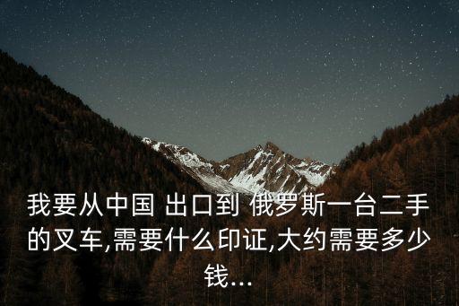 我要從中國(guó) 出口到 俄羅斯一臺(tái)二手的叉車,需要什么印證,大約需要多少錢...