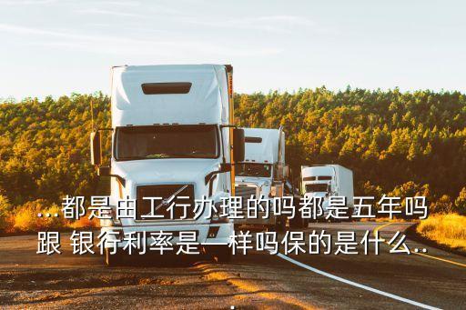 ...都是由工行辦理的嗎都是五年嗎跟 銀行利率是—樣嗎保的是什么...