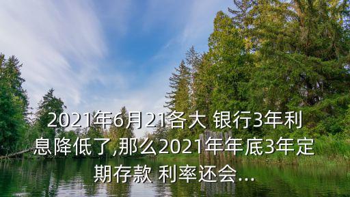 2021年6月21各大 銀行3年利息降低了,那么2021年年底3年定期存款 利率還會...