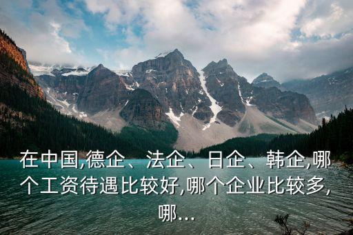 在中國,德企、法企、日企、韓企,哪個工資待遇比較好,哪個企業(yè)比較多,哪...