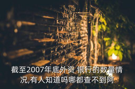 截至2007年底外資 銀行的數(shù)量情況,有人知道嗎哪都查不到阿