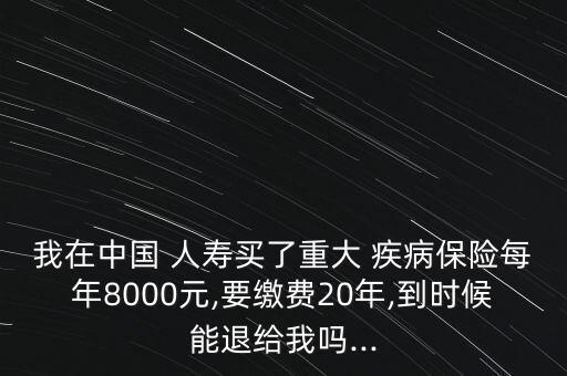 我在中國 人壽買了重大 疾病保險每年8000元,要繳費20年,到時候能退給我嗎...