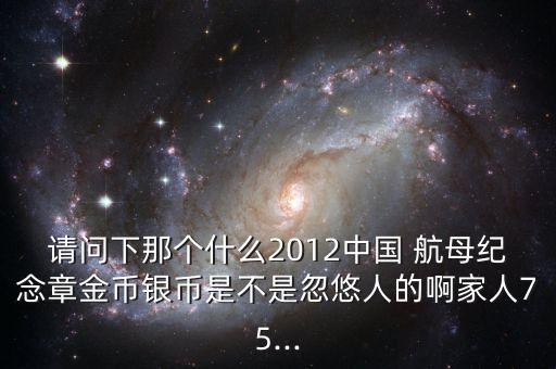 請(qǐng)問下那個(gè)什么2012中國 航母紀(jì)念章金幣銀幣是不是忽悠人的啊家人75...