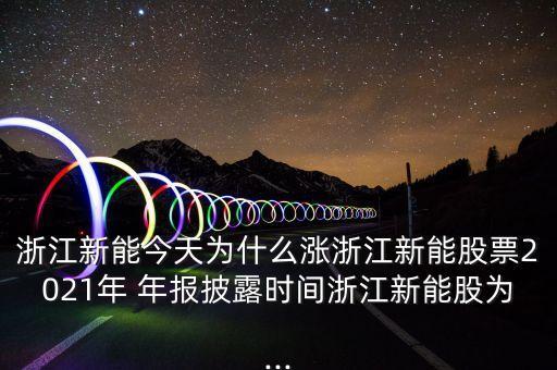 浙江新能今天為什么漲浙江新能股票2021年 年報披露時間浙江新能股為...