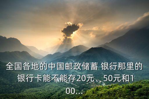 全國(guó)各地的中國(guó)郵政儲(chǔ)蓄 銀行那里的 銀行卡能不能存20元、50元和100...