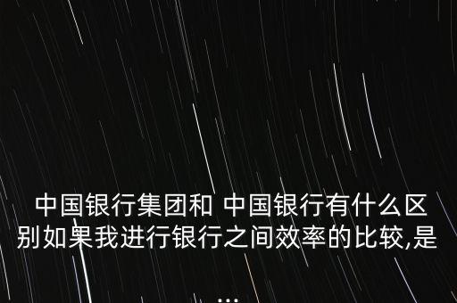  中國(guó)銀行集團(tuán)和 中國(guó)銀行有什么區(qū)別如果我進(jìn)行銀行之間效率的比較,是...