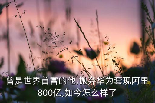 曾是世界首富的他,拋棄華為套現(xiàn)阿里800億,如今怎么樣了