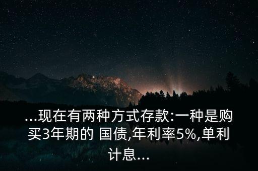 ...現(xiàn)在有兩種方式存款:一種是購買3年期的 國債,年利率5%,單利計息...