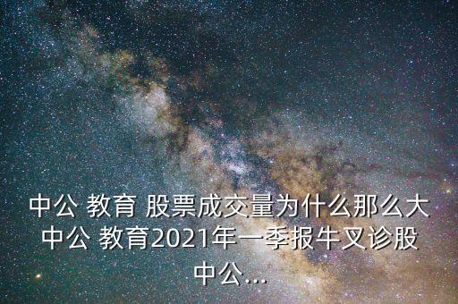 中公 教育 股票成交量為什么那么大中公 教育2021年一季報牛叉診股中公...