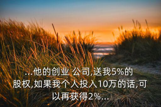 ...他的創(chuàng)業(yè) 公司,送我5%的 股權(quán),如果我個(gè)人投入10萬(wàn)的話(huà),可以再獲得2%...