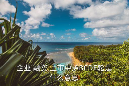 企業(yè) 融資 上市中,ABCDE輪是什么意思