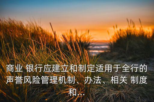 商業(yè) 銀行應建立和制定適用于全行的聲譽風險管理機制、辦法、相關 制度和...