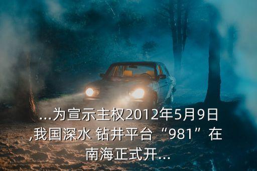 ...為宣示主權(quán)2012年5月9日,我國(guó)深水 鉆井平臺(tái)“981”在 南海正式開...