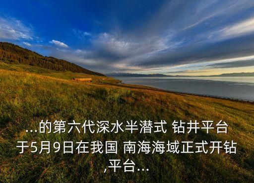 ...的第六代深水半潛式 鉆井平臺(tái)于5月9日在我國(guó) 南海海域正式開鉆,平臺(tái)...