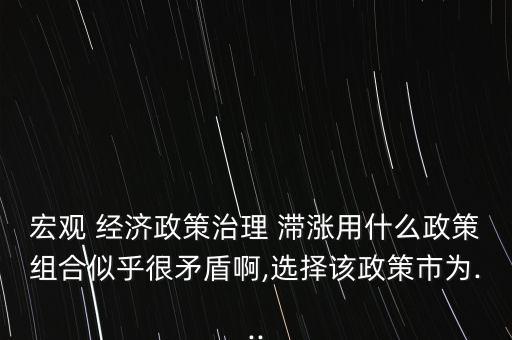 宏觀 經(jīng)濟政策治理 滯漲用什么政策組合似乎很矛盾啊,選擇該政策市為...