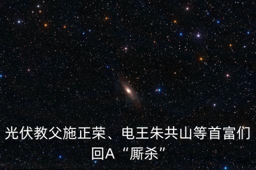 光伏教父施正榮、電王朱共山等首富們回A“廝殺”