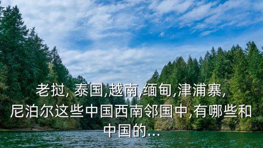 老撾, 泰國(guó),越南,緬甸,津浦寨,尼泊爾這些中國(guó)西南鄰國(guó)中,有哪些和中國(guó)的...