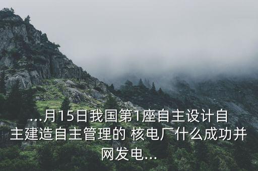 ...月15日我國第1座自主設(shè)計自主建造自主管理的 核電廠什么成功并網(wǎng)發(fā)電...