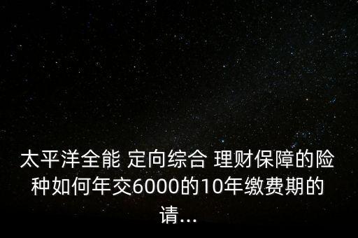 太平洋全能 定向綜合 理財(cái)保障的險(xiǎn)種如何年交6000的10年繳費(fèi)期的請...