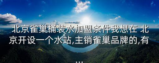  北京雀巢桶裝水加盟條件我想在 北京開設(shè)一個(gè)水站,主銷雀巢品牌的,有...