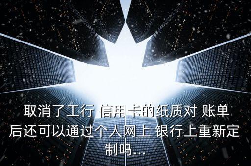  取消了工行 信用卡的紙質對 賬單后還可以通過個人網上 銀行上重新定制嗎...