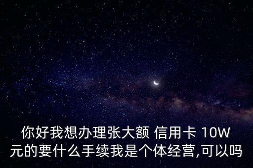 你好我想辦理張大額 信用卡 10W元的要什么手續(xù)我是個(gè)體經(jīng)營(yíng),可以嗎