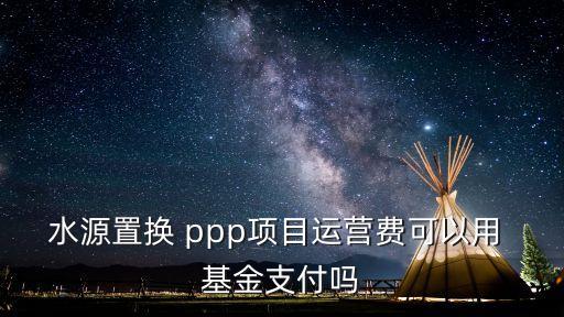 水源置換 ppp項目運(yùn)營費(fèi)可以用 基金支付嗎