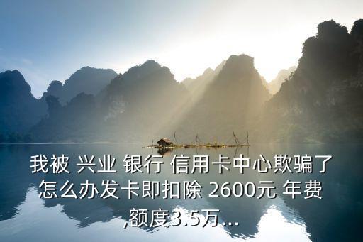 我被 興業(yè) 銀行 信用卡中心欺騙了怎么辦發(fā)卡即扣除 2600元 年費(fèi),額度3.5萬(wàn)...