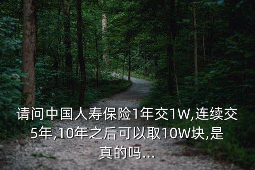 請(qǐng)問中國人壽保險(xiǎn)1年交1W,連續(xù)交5年,10年之后可以取10W塊,是真的嗎...